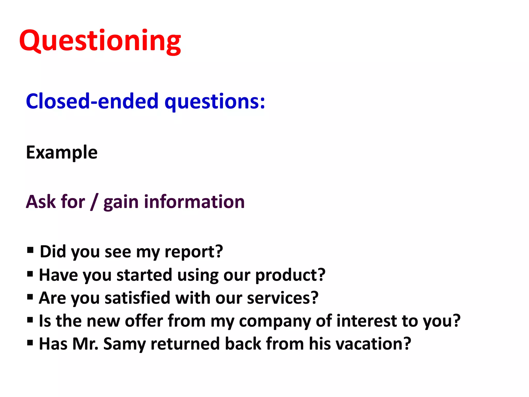 Questioning
Closed-ended questions:

Example

Ask for / gain information

 Did you see my report?
 Have you started using our product?
 Are you satisfied with our services?
 Is the new offer from my company of interest to you?
 Has Mr. Samy returned back from his vacation?
 
