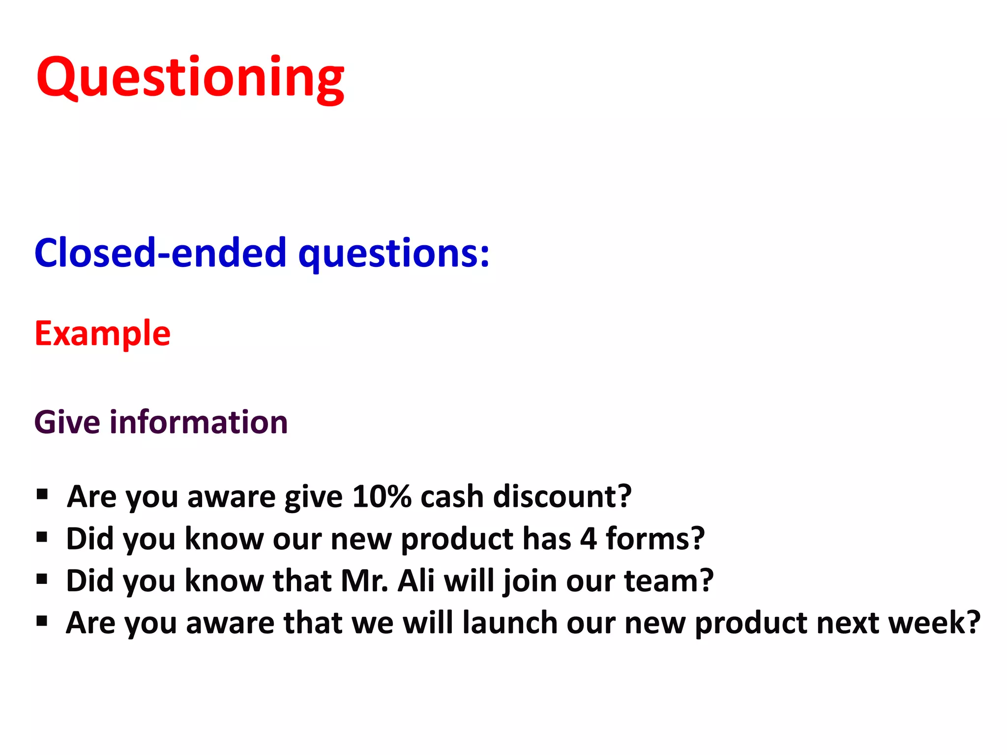 Questioning

Closed-ended questions:
Example

Give information

   Are you aware give 10% cash discount?
   Did you know our new product has 4 forms?
   Did you know that Mr. Ali will join our team?
   Are you aware that we will launch our new product next week?
 