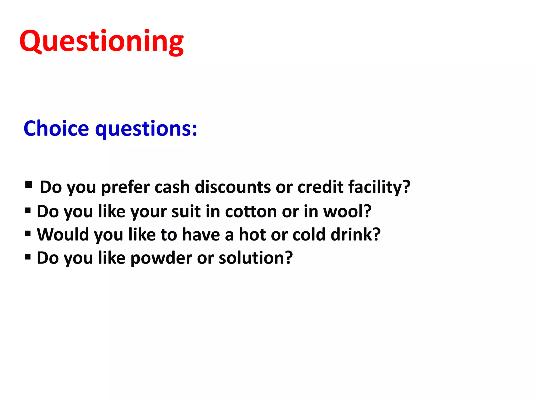 Questioning

Choice questions:

 Do you prefer cash discounts or credit facility?
 Do you like your suit in cotton or in wool?
 Would you like to have a hot or cold drink?
 Do you like powder or solution?
 