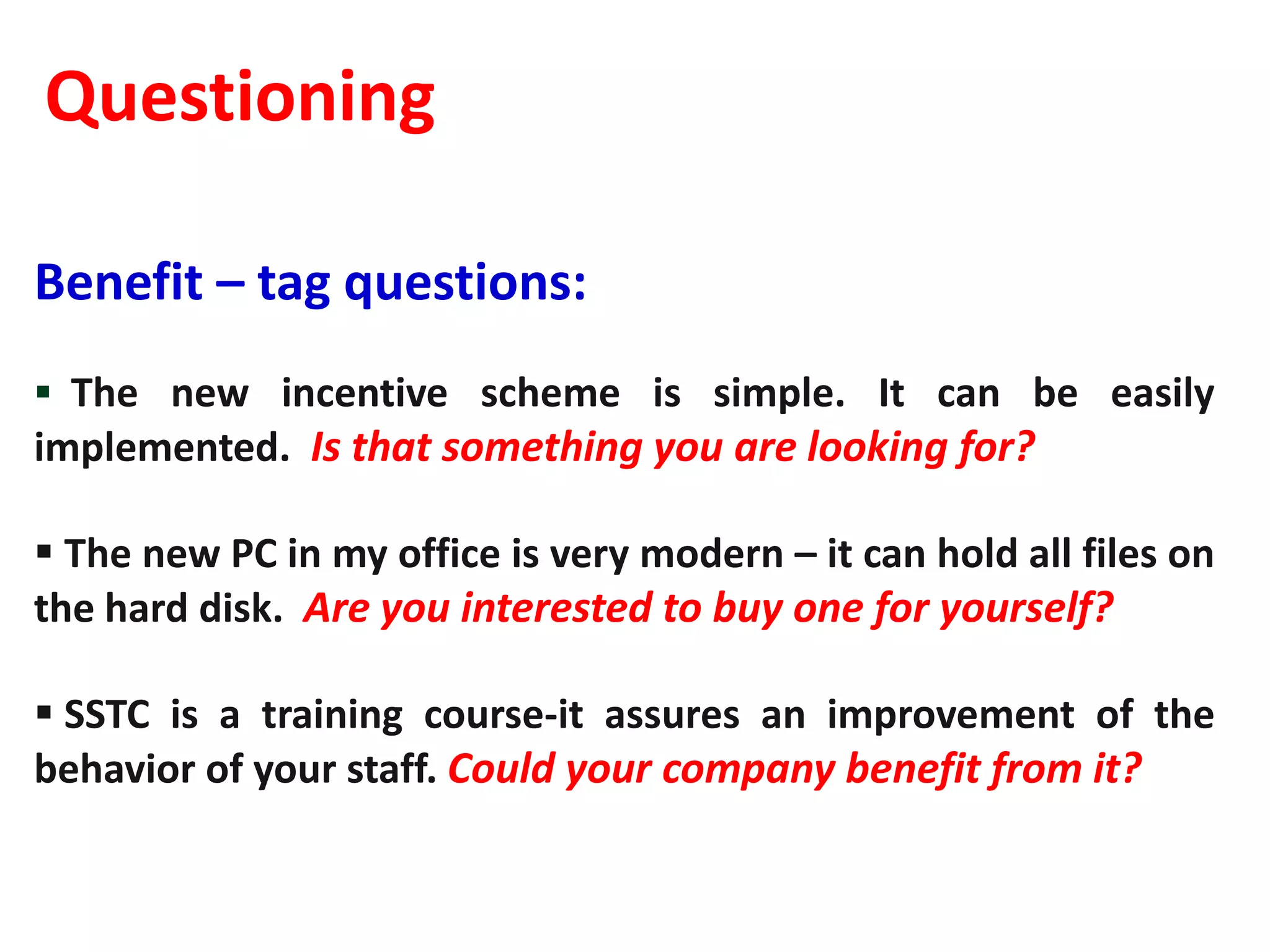 Questioning

Benefit – tag questions:
 The new incentive scheme is simple. It can be easily
implemented. Is that something you are looking for?

 The new PC in my office is very modern – it can hold all files on
the hard disk. Are you interested to buy one for yourself?

 SSTC is a training course-it assures an improvement of the
behavior of your staff. Could your company benefit from it?
 