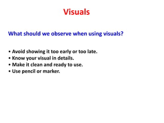 Visuals

What should we observe when using visuals?

• Avoid showing it too early or too late.
• Know your visual in details.
• Make it clean and ready to use.
• Use pencil or marker.
 