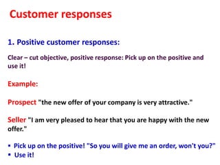 Customer responses

1. Positive customer responses:
Clear – cut objective, positive response: Pick up on the positive and
use it!

Example:

Prospect "the new offer of your company is very attractive."

Seller "I am very pleased to hear that you are happy with the new
offer."

 Pick up on the positive! "So you will give me an order, won't you?"
 Use it!
 