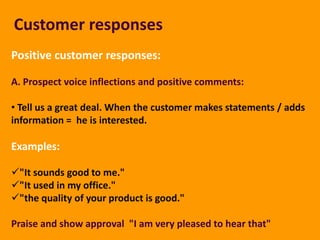 Customer responses
Positive customer responses:

A. Prospect voice inflections and positive comments:

• Tell us a great deal. When the customer makes statements / adds
information = he is interested.

Examples:

"It sounds good to me."
"It used in my office."
"the quality of your product is good."

Praise and show approval "I am very pleased to hear that"
 