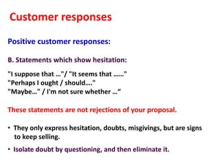 Customer responses
Positive customer responses:

B. Statements which show hesitation:
"I suppose that …"/ "It seems that ……"
"Perhaps I ought / should…."
"Maybe…" / I'm not sure whether …“

These statements are not rejections of your proposal.

• They only express hesitation, doubts, misgivings, but are signs
  to keep selling.
• Isolate doubt by questioning, and then eliminate it.
 