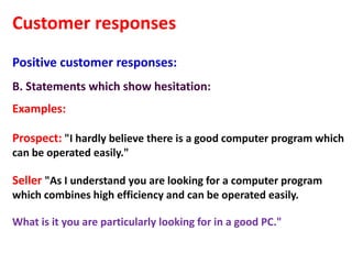 Customer responses
Positive customer responses:
B. Statements which show hesitation:
Examples:

Prospect: "I hardly believe there is a good computer program which
can be operated easily."

Seller "As I understand you are looking for a computer program
which combines high efficiency and can be operated easily.

What is it you are particularly looking for in a good PC."
 