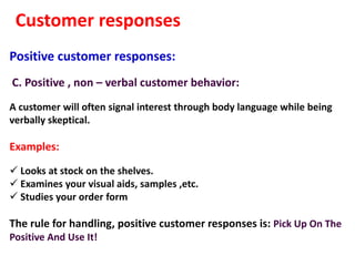 Customer responses
Positive customer responses:
C. Positive , non – verbal customer behavior:
A customer will often signal interest through body language while being
verbally skeptical.

Examples:

 Looks at stock on the shelves.
 Examines your visual aids, samples ,etc.
 Studies your order form

The rule for handling, positive customer responses is: Pick Up On The
Positive And Use It!
 