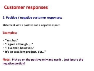 Customer responses
2. Positive / negative customer responses:

Statement with a positive and a negative aspect

Examples:

•   "Yes, but"
•   "I agree although….."
•   "I like that, however.."
•   It's an excellent product, but…"

Note: Pick up on the positive only and use it . Just ignore the
negative portion!
 