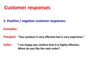 Customer responses

2. Positive / negative customer responses:

Examples:

Prospect: "Your product is very effective but is very expensive."

Seller:    "I am happy you confirm that it is highly effective.
            When do you like the next order?
 