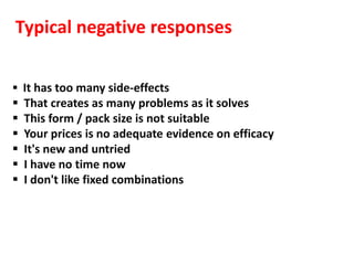 Typical negative responses

 It has too many side-effects
   That creates as many problems as it solves
   This form / pack size is not suitable
   Your prices is no adequate evidence on efficacy
   It's new and untried
   I have no time now
   I don't like fixed combinations
 
