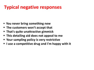 Typical negative responses


 You never bring something new
   The customers won't accept that
   That's quite unattractive gimmick
   This detailing aid does not appeal to me
   Your sampling policy is very restrictive
   I use a competitive drug and I'm happy with it
 