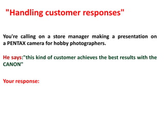 "Handling customer responses"

You're calling on a store manager making a presentation on
a PENTAX camera for hobby photographers.

He says:"this kind of customer achieves the best results with the
CANON"

Your response:
 