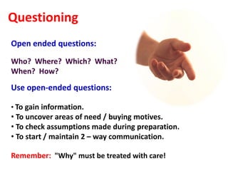 Questioning
Open ended questions:
Who? Where? Which? What?
When? How?

Use open-ended questions:

• To gain information.
• To uncover areas of need / buying motives.
• To check assumptions made during preparation.
• To start / maintain 2 – way communication.

Remember: "Why" must be treated with care!
 