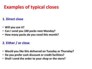 Examples of typical closes

1. Direct close

• Will you use it?
• Can I send you 100 packs next Monday?
• How many packs do you need this month?

2. Either / or close

• Would you like this delivered on Tuesday or Thursday?
• Do you prefer cash discount or credit facilities?
• Shall I send the order to your shop or the store?
 