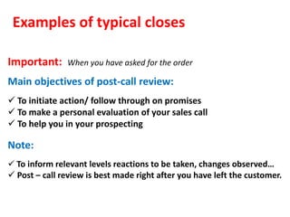 Examples of typical closes

Important:     When you have asked for the order

Main objectives of post-call review:
 To initiate action/ follow through on promises
 To make a personal evaluation of your sales call
 To help you in your prospecting

Note:
 To inform relevant levels reactions to be taken, changes observed…
 Post – call review is best made right after you have left the customer.
 