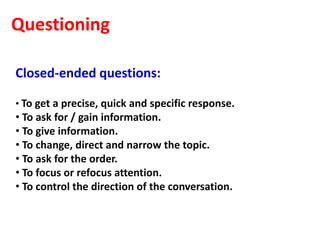 Questioning

Closed-ended questions:

• To get a precise, quick and specific response.
• To ask for / gain information.
• To give information.
• To change, direct and narrow the topic.
• To ask for the order.
• To focus or refocus attention.
• To control the direction of the conversation.
 