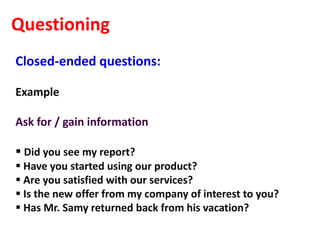 Questioning
Closed-ended questions:

Example

Ask for / gain information

 Did you see my report?
 Have you started using our product?
 Are you satisfied with our services?
 Is the new offer from my company of interest to you?
 Has Mr. Samy returned back from his vacation?
 