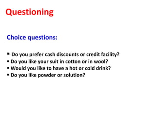 Questioning

Choice questions:

 Do you prefer cash discounts or credit facility?
 Do you like your suit in cotton or in wool?
 Would you like to have a hot or cold drink?
 Do you like powder or solution?
 