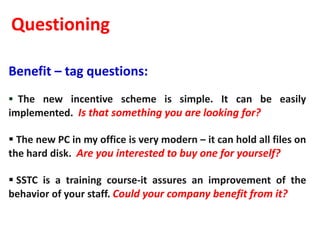Questioning

Benefit – tag questions:
 The new incentive scheme is simple. It can be easily
implemented. Is that something you are looking for?

 The new PC in my office is very modern – it can hold all files on
the hard disk. Are you interested to buy one for yourself?

 SSTC is a training course-it assures an improvement of the
behavior of your staff. Could your company benefit from it?
 