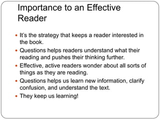 Importance to an Effective ReaderIt’s the strategy that keeps a reader interested in the book.Questions helps readers understand what their reading and pushes their thinking further.Effective, active readers wonder about all sorts of things as they are reading.Questions helps us learn new information, clarify confusion, and understand the text.They keep us learning!