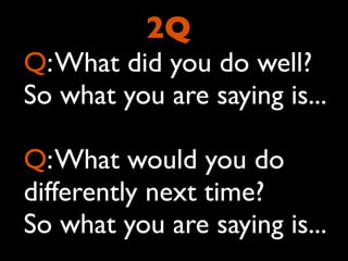 2Q
Q: What did you do well?
So what you are saying is...

Q: What would you do
differently next time?
So what you are saying is...
 