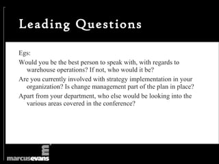 Leading Questions

Egs:
Would you be the best person to speak with, with regards to
  warehouse operations? If not, who would it be?
Are you currently involved with strategy implementation in your
  organization? Is change management part of the plan in place?
Apart from your department, who else would be looking into the
  various areas covered in the conference?
 