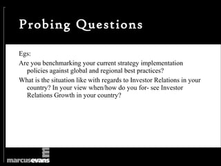 Probing Questions

Egs:
Are you benchmarking your current strategy implementation
  policies against global and regional best practices?
What is the situation like with regards to Investor Relations in your
  country? In your view when/how do you for- see Investor
  Relations Growth in your country?
 