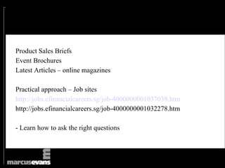 Product Sales Briefs
Event Brochures
Latest Articles – online magazines

Practical approach – Job sites
http://jobs.efinancialcareers.sg/job-4000000001037038.htm
http://jobs.efinancialcareers.sg/job-4000000001032278.htm

- Learn how to ask the right questions
 