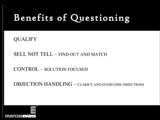 Benefits of Questioning

QUALIFY

SELL NOT TELL – FIND OUT AND MATCH

CONTROL – SOLUTION FOCUSED

OBJECTION HANDLING – CLARIFY AND OVERCOME OBJECTIONS
 