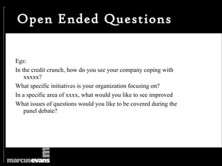 Open Ended Questions

Egs:
In the credit crunch, how do you see your company coping with
    xxxxx?
What specific initiatives is your organization focusing on?
In a specific area of xxxx, what would you like to see improved
What issues of questions would you like to be covered during the
    panel debate?
 