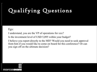 Qualifying Questions


Egs:
I understand, you are the VP of operations for xxx?
Is the investment level of USD 5,095 within your budget?
I believe you report directly to the MD? Would you need to seek approval
from him if you would like to come on board for this conference? Or can
you sign off on the ultimate decision?
 