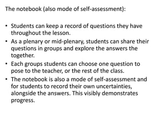 The notebook (also mode of self-assessment):
• Students can keep a record of questions they have
throughout the lesson.
• As a plenary or mid-plenary, students can share their
questions in groups and explore the answers the
together.
• Each groups students can choose one question to
pose to the teacher, or the rest of the class.
• The notebook is also a mode of self-assessment and
for students to record their own uncertainties,
alongside the answers. This visibly demonstrates
progress.
 