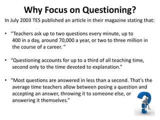 Why Focus on Questioning?
In July 2003 TES published an article in their magazine stating that:
• “Teachers ask up to two questions every minute, up to
400 in a day, around 70,000 a year, or two to three million in
the course of a career. ”
• “Questioning accounts for up to a third of all teaching time,
second only to the time devoted to explanation.”
• “Most questions are answered in less than a second. That's the
average time teachers allow between posing a question and
accepting an answer, throwing it to someone else, or
answering it themselves.”
 