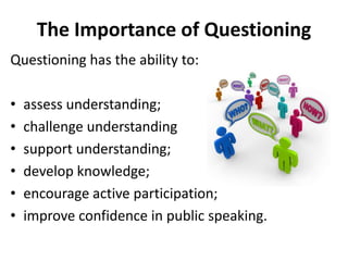The Importance of Questioning
Questioning has the ability to:
• assess understanding;
• challenge understanding
• support understanding;
• develop knowledge;
• encourage active participation;
• improve confidence in public speaking.
 