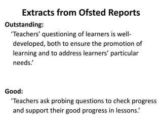 Extracts from Ofsted Reports
Outstanding:
‘Teachers’ questioning of learners is well-
developed, both to ensure the promotion of
learning and to address learners’ particular
needs.’
Good:
‘Teachers ask probing questions to check progress
and support their good progress in lessons.’
 