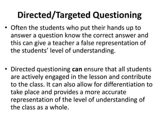 Directed/Targeted Questioning
• Often the students who put their hands up to
answer a question know the correct answer and
this can give a teacher a false representation of
the students’ level of understanding.
• Directed questioning can ensure that all students
are actively engaged in the lesson and contribute
to the class. It can also allow for differentiation to
take place and provides a more accurate
representation of the level of understanding of
the class as a whole.
 