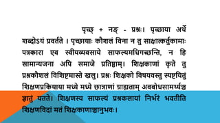 पृच्छ् + नङ् - प्रश्नः। पृच्छाया अर्थे
शब्दोऽयं प्रितयते । पृच्छायाः कौशलं शिना न तु साक्षात्कतुयकामाः
पत्रकारा एि स्वीयव्यिसाये साफल्यमशधगच्छन्ति, न शह
सामान्यजना अशप समाजे प्रशतष्ठाम्। शशक्षकाणां क
ृ ते तु
प्रश्नकौशलं शिशशष्टमास्ते खलु। प्रश्नः शशक्षको शिषयिस्तु स्पष्टशयतुं
शशक्षणप्रशकयाया मध्ये मध्ये छात्राणां ग्राह्यताम् अिबोधसामर्थ्यञ्च
ज्ञातुं यतते। शशक्षणस्य साफल्यं प्रश्रकलायां शनभयरं भितीशत
शशक्षणशिदां मतं शशक्षकाणाञ्चानुभिः।
 