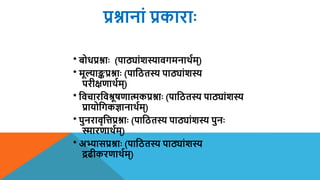 प्रश्नानां प्रकाराः
* बोधप्रश्नाः (पाठ्ांशस्यािगमनार्थयम्)
* ममल्याङ्कप्रश्नाः (पाशितस्य पाठ्ांशस्य
परीक्षणार्थयम्)
* शिचारशिश्रमषणात्मकप्रश्नाः (पाशितस्य पाठ्ांशस्य
प्रायोशगकज्ञानार्थयम्)
* पुनरािृशत्तप्रश्नाः (पाशितस्य पाठ्ांशस्य पुनः
स्मारणार्थयम्)
* अभ्यासप्रश्नाः (पाशितस्य पाठ्ांशस्य
द्रढीकरणार्थयम्)
 