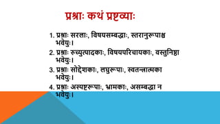 प्रश्राः कर्थं प्रष्टव्याः
1. प्रश्नाः सरलाः, शिषयसम्बद्ाः, स्तरानुरूपाश्च
भिेयुः।
2. प्रश्नाः रुच्युत्पादकाः, शिषयपररचायकाः, िस्तुशनष्ठा
भिेयुः।
3. प्रश्नाः सोद्देशकाः, लघुरूपाः, स्वतन्त्रात्मका
भिेयुः।
4. प्रश्नाः अस्पष्टरूपाः, भ्रामकाः, असम्बद्ा न
भिेयुः।
 
