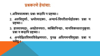 प्रश्रकरणे हेयांशा:
1.अशिषयात्मका: प्रश्नाः कदाशप न प्रष्टव्याः।
2. अरुशचपमणायः, भ्रमोत्पादकाः, अन्यार्थय-शिपरीतार्थयद्योतकाः प्रश्ना न
प्रष्टव्याः।
3. हास्यास्पदाः, अिहेलनपराः, व्यन्तक्तशनन्दद्याः, मानशसकस्तरानुक
म ला:
प्रश्ना न कदाशप प्रष्टव्याः।
4. अनपेशक्षतशिषयशििेक्षणपराः, पुनश्च अशधगमनशिमुखाः प्रश्ना न
भिेयुः।
 
