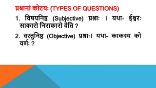 प्रश्रानां कोटयः (TYPES OF QUESTIONS)
1. शिषयशनष्ठ (Subjective) प्रश्नाः । यर्था- ईश्वरः
साकारो शनराकारो िेशत ?
2. िस्तुशनष्ठ (Objective) प्रश्नाः। यर्था- काकस्य को
िणयः ?
 