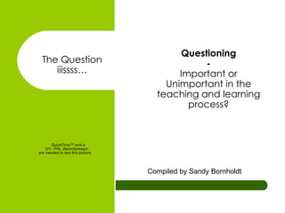 Questioning - Important or Unimportant in the teaching and learning process? Compiled by Sandy Bornholdt The Question iiissss… 