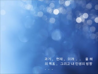 과거 , 현재 , 미래 ,
올 해의 목표 ,
그리고 내 인생의 방향 . . .
 