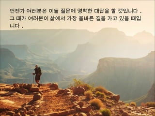 언젠가 여러분은 이들 질문에 명확한 대답을 할 것입니다 .
그 때가 여러분이 삶에서 가장 올바른 길을 가고 있을 때입
니다 .
 