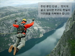 한번 뿐인 인생 , 멋지게 살
고 싶다면 우리도 현실의 어
려움을 극복해야 합니다 .
 