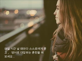 매일 시간 날 때마다 스스로에게 묻
고 , 영어로 대답하는 훈련을 해
보세요 .
 