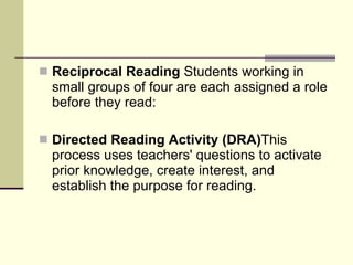 Reciprocal Reading  Students working in small groups of four are each assigned a role before they read: Directed Reading Activity (DRA) This process uses teachers' questions to activate prior knowledge, create interest, and establish the purpose for reading.  