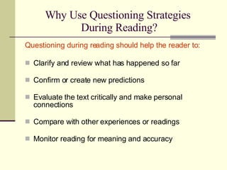 Why Use Questioning Strategies  During Reading? Questioning during reading should help the reader to: Clarify and review what has happened so far  Confirm or create new predictions  Evaluate the text critically and make personal connections  Compare with other experiences or readings Monitor reading for meaning and accuracy  