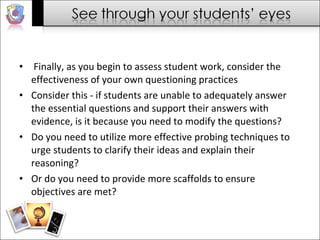 Finally, as you begin to assess student work, consider the effectiveness of your own questioning practices  Consider this - if students are unable to adequately answer the essential questions and support their answers with evidence, is it because you need to modify the questions?  Do you need to utilize more effective probing techniques to urge students to clarify their ideas and explain their reasoning?  Or do you need to provide more scaffolds to ensure objectives are met?  