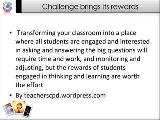Transforming your classroom into a place where all students are engaged and interested in asking and answering the big questions will require time and work, and monitoring and adjusting, but the rewards of students engaged in thinking and learning are worth the effort  By teacherscpd.wordpress.com 