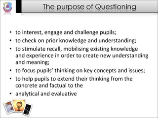 to interest, engage and challenge pupils; to check on prior knowledge and understanding; to stimulate recall, mobilising existing knowledge and experience in order to create new understanding and meaning; to focus pupils’ thinking on key concepts and issues; to help pupils to extend their thinking from the concrete and factual to the analytical and evaluative 